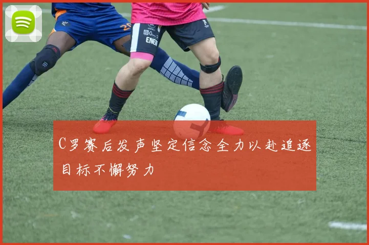 C罗赛后发声坚定信念全力以赴追逐目标不懈努力