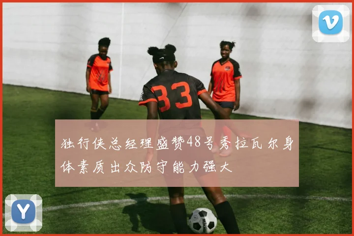 独行侠总经理盛赞48号秀拉瓦尔身体素质出众防守能力强大