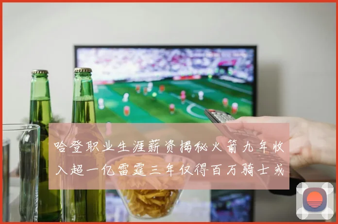 哈登职业生涯薪资揭秘火箭九年收入超一亿雷霆三年仅得百万骑士或成新高