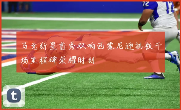 马竞新星首秀双响西蒙尼迎执教千场里程碑荣耀时刻