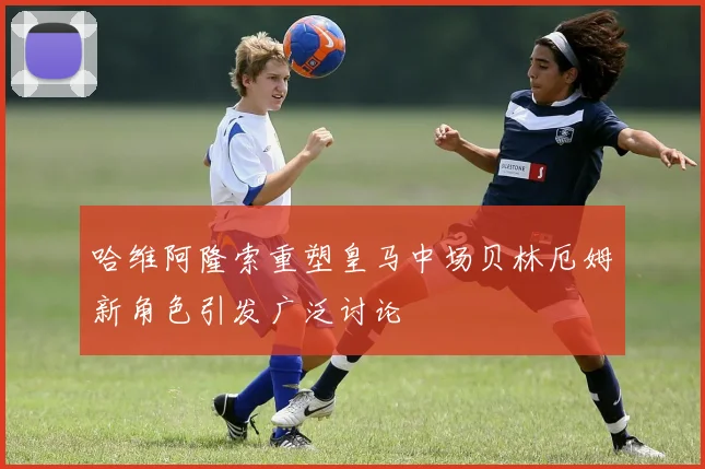 哈维阿隆索重塑皇马中场贝林厄姆新角色引发广泛讨论