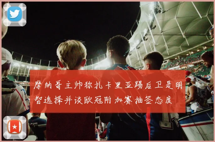 摩纳哥主帅称扎卡里亚踢后卫是明智选择并谈欧冠附加赛抽签态度