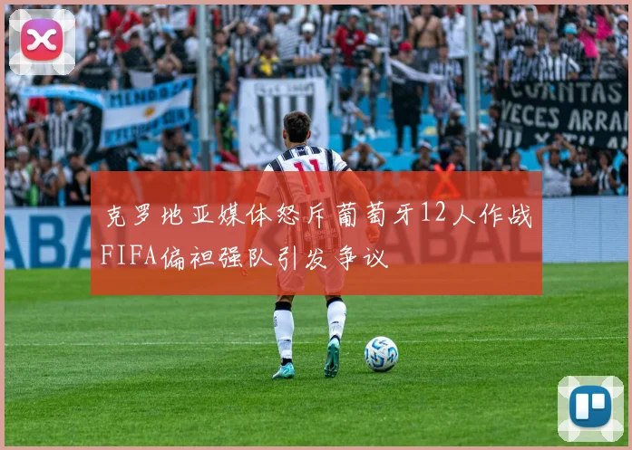 克罗地亚媒体怒斥葡萄牙12人作战FIFA偏袒强队引发争议