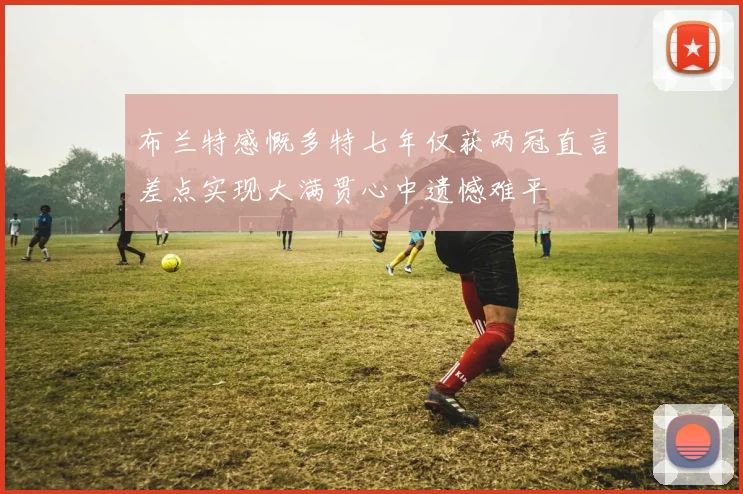 布兰特感慨多特七年仅获两冠直言差点实现大满贯心中遗憾难平