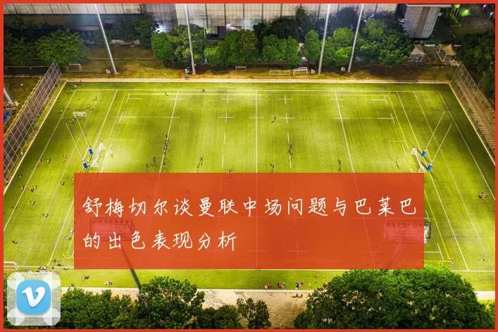 舒梅切尔谈曼联中场问题与巴莱巴的出色表现分析