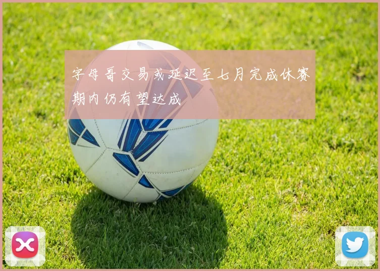 字母哥交易或延迟至七月完成休赛期内仍有望达成