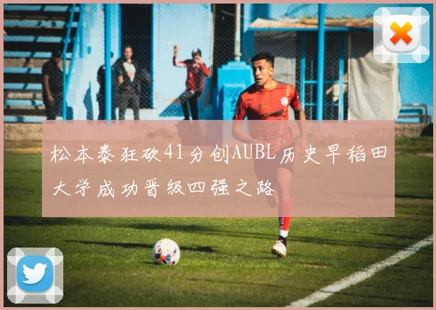 松本泰狂砍41分创AUBL历史早稻田大学成功晋级四强之路