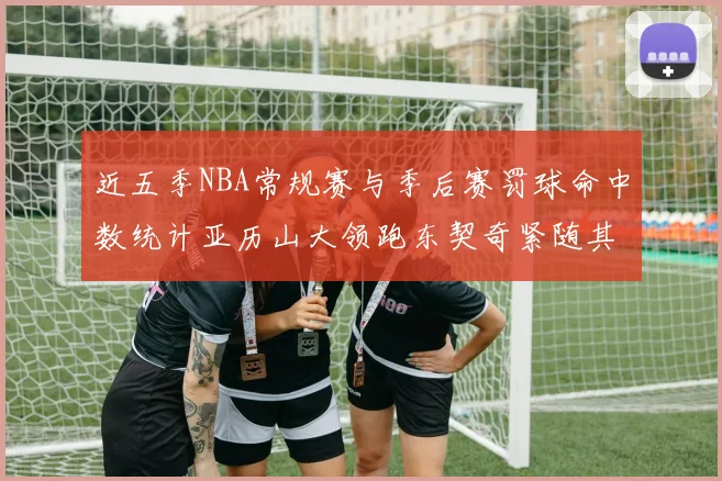 近五季NBA常规赛与季后赛罚球命中数统计亚历山大领跑东契奇紧随其后