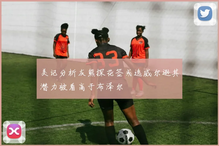 美记分析灰熊探花签或选威尔逊其潜力被看高于布泽尔