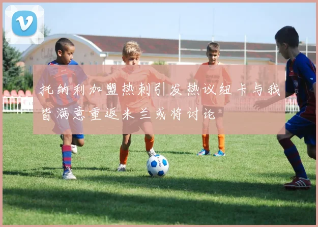 托纳利加盟热刺引发热议纽卡与我皆满意重返米兰或将讨论