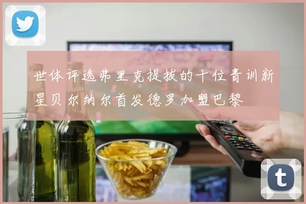 世体评选弗里克提拔的十位青训新星贝尔纳尔首发德罗加盟巴黎