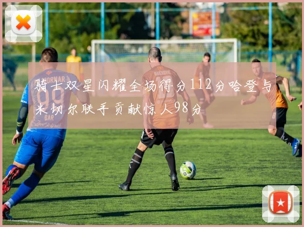 骑士双星闪耀全场得分112分哈登与米切尔联手贡献惊人98分