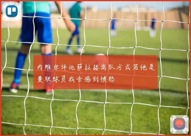 内维尔评论萨拉赫离队方式若他是曼联球员我会感到愤怒