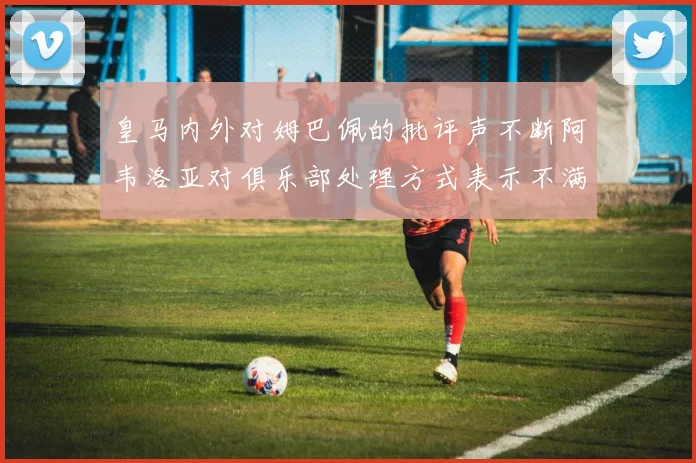 皇马内外对姆巴佩的批评声不断阿韦洛亚对俱乐部处理方式表示不满