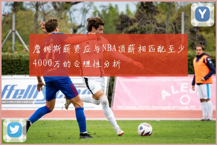 詹姆斯薪资应与NBA顶薪相匹配至少4000万的合理性分析