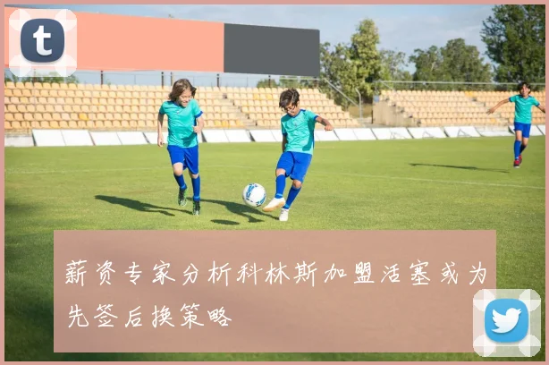 薪资专家分析科林斯加盟活塞或为先签后换策略