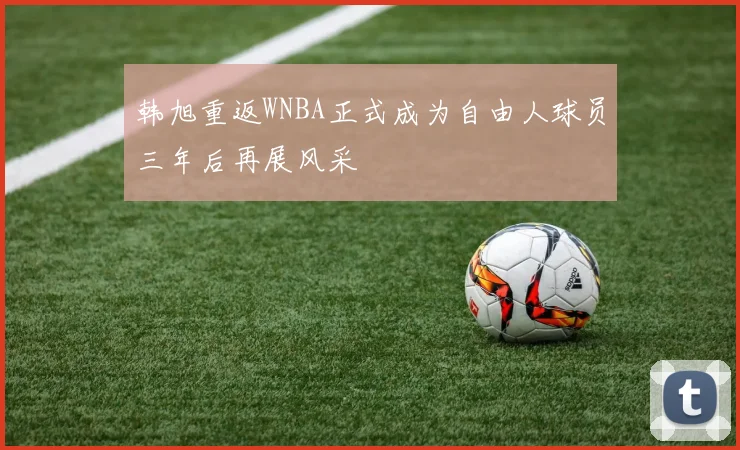 韩旭重返WNBA正式成为自由人球员三年后再展风采