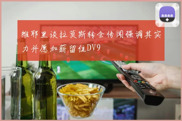 维耶里谈拉莫斯转会传闻强调其实力并愿加薪留住DV9