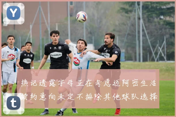 热记透露字母正在考虑迈阿密生活续约意向未定不排除其他球队选择