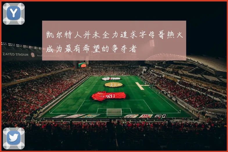 凯尔特人并未全力追求字母哥热火成为最有希望的争夺者
