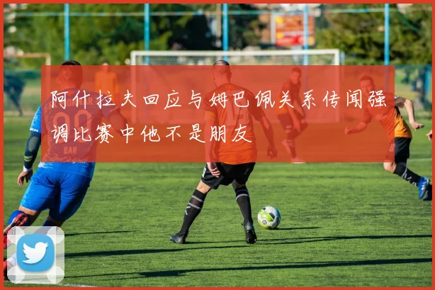 阿什拉夫回应与姆巴佩关系传闻强调比赛中他不是朋友