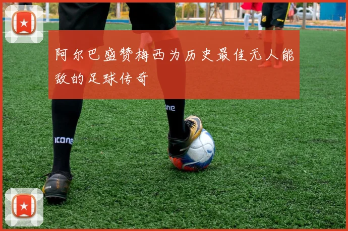 阿尔巴盛赞梅西为历史最佳无人能敌的足球传奇