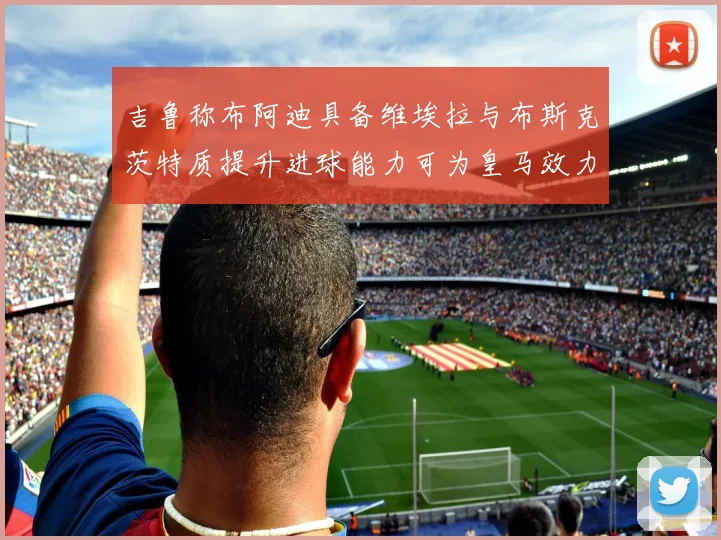 吉鲁称布阿迪具备维埃拉与布斯克茨特质提升进球能力可为皇马效力