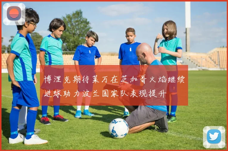 博涅克期待莱万在芝加哥火焰继续进球助力波兰国家队表现提升